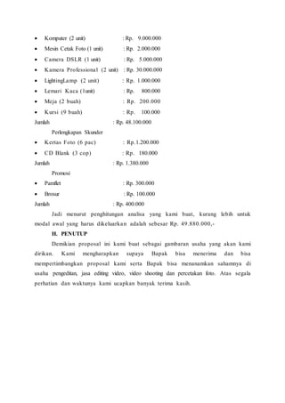  Komputer (2 unit) : Rp. 9.000.000
 Mesin Cetak Foto (1 unit) : Rp. 2.000.000
 Camera DSLR (1 unit) : Rp. 5.000.000
 Kamera Professional (2 unit) : Rp. 30.000.000
 LightingLamp (2 unit) : Rp. 1.000.000
 Lemari Kaca (1unit) : Rp. 800.000
 Meja (2 buah) : Rp. 200.000
  Kursi (9 buah) : Rp. 100.000
Jumlah : Rp. 48.100.000
Perlengkapan Skunder
 Kertas Foto (6 pac) : Rp.1.200.000
 CD Blank (3 cop) : Rp. 180.000
Jumlah : Rp. 1.380.000
Promosi
  Pamflet : Rp. 300.000
 Brosur : Rp. 100.000
Jumlah : Rp. 400.000
Jadi menurut penghitungan analisa yang kami buat, kurang lebih untuk
modal awal yang harus dikeluarkan adalah sebesar Rp. 49.880.000,-
H. PENUTUP
Demikian proposal ini kami buat sebagai gambaran usaha yang akan kami
dirikan. Kami mengharapkan supaya Bapak bisa menerima dan bisa
mempertimbangkan proposal kami serta Bapak bisa menanamkan sahamnya di
usaha pengeditan, jasa editing video, video shooting dan percetakan foto. Atas segala
perhatian dan waktunya kami ucapkan banyak terima kasih.
 