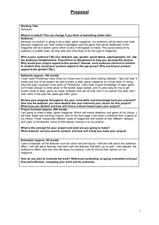 Proposal
1
Working Title:
Games4u
What is it called? This can change if you think of something better later
Audience:
Because my product is going to be a video game magazine, my audience will be teens and male
because magazine are more suited to teenagers and the game that will be advertised in the
magazine will be a violent game which is why it will appeal to males. The social status of my
audience is middle class, as they able and most likely to be this type of magazine.
Who is your audience? Be very detailed; age, gender, social status, psychographic etc. Use
the Audience Classifications PowerPoint on Blackboard to help you develop this section.
Why would your project appeal to this person? Discuss each audience element in relation
to content (why would your product appeal to the age group? Why would your product
appeal to the gender? Etc.)
Rationale (approx. 100 words)
I have used Photoshop many times so I know how to used photo editing software. I also did level 2
media and one of the project we had to make a video game magazine so I know what I’m doing.
Also this year I acquired more skills on Photoshop. I also have a good knowledge of video game
so I’ll have enough to write about in the double page spread, and it’s also easy for me to get
screen shots of video game as I have software that can do that, and in my opinion the work that I
have done in the past two years gas been good.
Review your progress throughout the year- what skills and knowledge have you acquired?
How has the subjects you have studied this year informed your choice for this project?
What have you studied and how will it have a direct impact upon your project?
Project Concept (approx. 200 words)
I am going to make a video game magazine, Which will mainly advertise one game of my choice. I
will have bright eye catching colours, and on the front page it will show a character from a game of
my choice. I have researched different types of magazines and looked at their different designs,
and I plan to incorporate some of their design choices in to my product.
What is the concept for your project and what are you going to make?
What research will you need to conduct and how will it help you make your project/
Evaluation (approx. 50 words)
I plan to evaluate all the features such as colour text and layout, I will also talk about the audience
effect. I will talk about features that went well and features that didn’t go so well. I will evaluate the
audience’s effect, and how they felt about my product, I will do this by their opinion on my
magazine.
How do you plan to evaluate the work? Reference conducting on-going evaluation and your
final self-reflection, analysing your work and its outcomes.
 