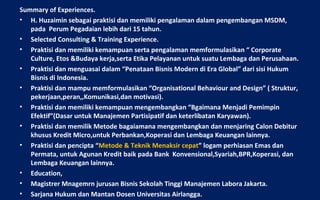 Summary of Experiences.
• H. Huzaimin sebagai praktisi dan memiliki pengalaman dalam pengembangan MSDM,
   pada Perum Pegadaian lebih dari 15 tahun.
• Selected Consulting & Training Experience.
• Praktisi dan memiliki kemampuan serta pengalaman memformulasikan “ Corporate
   Culture, Etos &Budaya kerja,serta Etika Pelayanan untuk suatu Lembaga dan Perusahaan.
• Praktisi dan menguasai dalam “Penataan Bisnis Modern di Era Global” dari sisi Hukum
   Bisnis di Indonesia.
• Praktisi dan mampu memformulasikan “Organisational Behaviour and Design” ( Struktur,
   pekerjaan,peran,,Komunikasi,dan motivasi).
• Praktisi dan memiliki kemampuan mengembangkan “Bgaimana Menjadi Pemimpin
   Efektif”(Dasar untuk Manajemen Partisipatif dan keterlibatan Karyawan).
• Praktisi dan memilik Metode bagaiamana mengembangkan dan menjaring Calon Debitur
   khusus Kredit Micro,untuk Perbankan,Koperasi dan Lembaga Keuangan lainnya.
• Praktisi dan pencipta “Metode & Teknik Menaksir cepat” logam perhiasan Emas dan
   Permata, untuk Agunan Kredit baik pada Bank Konvensional,Syariah,BPR,Koperasi, dan
   Lembaga Keuangan lainnya.
• Education,
• Magistrer Mnagemrn jurusan Bisnis Sekolah Tinggi Manajemen Labora Jakarta.
• Sarjana Hukum dan Mantan Dosen Universitas Airlangga.
 