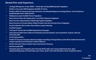 Slected Prior work Experience.
•   Lembaga Manajemen UI dan GAMA – Terkait dg Training MSDM Spesialis Pegadaian.
•   Direktur Umum dan SDM Pegadaian SELAMA 15 Tahun.
•   Direktur Diklat PT Penamas Permata Indonesia, Consulting Managemen,Training,Sofware, and Tools,khusus
    pengembangan Bisnis Gadai Syariah.
•   Widyaiswara pada Pusdiklat Perum Pegadaian :
•   Ketua Perumus Etos dan Budaya Kerja serta Etika Pelayanan Pegadaian.
•   Ketua Perumus Kepemimpinan Efektif bagi Pejabat Pegadaian.
•   Ketua Perumus Curriculum Materi Diklat Penaksir Emas dan Permata Perum Pegadaian.
•   Assciate Member Bina Sumber Daya Optima sampai sekarang.
•   Certified Program.
•   Training Of Trainers dari Pusdiklat Departemen Keuangan.
•   International Publik Sector Reform,Privatisation,Commercialtation and Competition Program, Monash
    University,1997.
•   Social Responsibility.
•   Pendiri PT Penamas Permata Indonesia,sebagai Consulting,Training,Sofware,untuk Bisnis Gadai Konvensional
    maupun Syariah,untuk Perbankan maupun Koperasi .
•   Pendiri Assosiasi Profesi Penaksir Emas untuk Alumni Penamas.
•   Komisaris pada BPR .
•   Penasehat pada Unit Pengelola Lahan Parung( UPLP),milik suatu Yayasan (Budi daya ikan, Ayam
    ,Bebek,Kambing,Sapi) serta Budi daya sayur mayur yg 50 % dari laba disisihkan untuk sosial(Anak yatim)

                                                                                                                Ttd
                                                                                                        H. Huzaimin
 