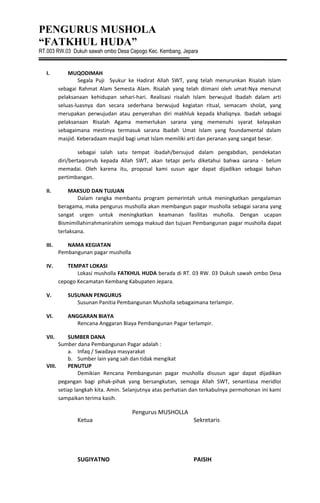 PENGURUS MUSHOLA
“FATKHUL HUDA”
RT.003 RW.03 Dukuh sawah ombo Desa Cepogo Kec. Kembang, Jepara
I. MUQODIMAH
Segala Puji Syukur ke Hadirat Allah SWT, yang telah menurunkan Risalah Islam
sebagai Rahmat Alam Semesta Alam. Risalah yang telah diimani oleh umat-Nya menurut
pelaksanaan kehidupan sehari-hari. Realisasi risalah Islam berwujud Ibadah dalam arti
seluas-luasnya dan secara sederhana berwujud kegiatan ritual, semacam sholat, yang
merupakan perwujudan atau penyerahan diri makhluk kepada khaliqnya. Ibadah sebagai
pelaksanaan Risalah Agama memerlukan sarana yang memenuhi syarat kelayakan
sebagaimana mestinya termasuk sarana Ibadah Umat Islam yang foundamental dalam
masjid. Keberadaam masjid bagi umat Islam memiliki arti dan peranan yang sangat besar.
sebagai salah satu tempat ibadah/bersujud dalam pengabdian, pendekatan
diri/bertaqorrub kepada Allah SWT, akan tetapi perlu diketahui bahwa sarana - belum
memadai. Oleh karena itu, proposal kami susun agar dapat dijadikan sebagai bahan
pertimbangan.
II. MAKSUD DAN TUJUAN
Dalam rangka membantu program pemerintah untuk meningkatkan pengalaman
beragama, maka pengurus musholla akan membangun pagar musholla sebagai sarana yang
sangat urgen untuk meningkatkan keamanan fasilitas muholla. Dengan ucapan
Bismimillahirrahmanirahim semoga maksud dan tujuan Pembangunan pagar musholla dapat
terlaksana.
III. NAMA KEGIATAN
Pembangunan pagar musholla
IV. TEMPAT LOKASI
Lokasi musholla FATKHUL HUDA berada di RT. 03 RW. 03 Dukuh sawah ombo Desa
cepogo Kecamatan Kembang Kabupaten Jepara.
V. SUSUNAN PENGURUS
Susunan Panitia Pembangunan Musholla sebagaimana terlampir.
VI. ANGGARAN BIAYA
Rencana Anggaran Biaya Pembangunan Pagar terlampir.
VII. SUMBER DANA
Sumber dana Pembangunan Pagar adalah :
a. Infaq / Swadaya masyarakat
b. Sumber lain yang sah dan tidak mengikat
VIII. PENUTUP
Demikian Rencana Pembangunan pagar musholla disusun agar dapat dijadikan
pegangan bagi pihak-pihak yang bersangkutan, semoga Allah SWT, senantiasa meridloi
setiap langkah kita. Amin. Selanjutnya atas perhatian dan terkabulnya permohonan ini kami
sampaikan terima kasih.
Pengurus MUSHOLLA
Ketua Sekretaris
SUGIYATNO PAISIH
 