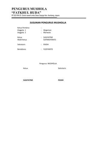 PENGURUS MUSHOLA
“FATKHUL HUDA”
RT.003 RW.03 Dukuh sawah ombo Desa Cepogo Kec. Kembang, Jepara
SUSUNAN PENGURUS MUSHOLLA
Ketua Pembina :
Anggota 1 : Wageman
Anggota 2 : Marwoto
Ketua : SUGIYATNO
Wakil ketua SUPARDIYANTO
Sekretaris : PAISIH
Bendahara : YUDIYANTO
Pengurus MUSHOLLA
Ketua Sekretaris
SUGIYATNO PAISIH
 