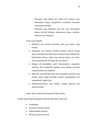 10




                       Dorongan yang datang dari dalam diri manusia yaitu
                       dikarenakan adanya pengetahuan, kesadaran, keamanan
                       untuk berbuat disiplin
                       Dorongan yang datangnya dari luar yaitu dikarenakan
                       adanya perintah, larangan, pengawasan, pujian, ancaman,
                       hukuman dan sebagainya

           Unsur-unsur Disiplin
                   Mengikuti dan menaati peraturan, nilai dan hukum yang
                   berlaku.
                   Pengikutan dan ketaatan tersebut terutama muncul karena
                   adanya kesadaran diri bahwa hal itu berguna bagi kebaikan dan
                   keberhasilan dirinya. Dapat juga muncul karena rasa takut,
                   tekanan,paksaan dan dorongan dari luar dirinya.
                   Sebagai alat pendidikan untuk mempengaruhi, mengubah,
                   membina, dan membentuk perilaku sesuai dengan nilai-nilai
                   yang ditentukan atau diajarkan.
                   Hukuman yang diberikan bagi yang melanggar ketentuan yang
                   berlaku, dalam rangka mendidik, melatih, mengendalikan dan
                   memperbaiki tingkah laku.
                   Peraturan-peraturaan yang berlaku sebagai pedoman dan
                   ukuran perilaku.


           Faktor-faktor Yang Mempengaruhi Disiplin Belajar

disiplin belajar dapat dipengaruhi oleh beberapa faktor antara lain:

               Lingkungan
               Suasana emosional sekolah
               Sikap terhadap pelajaran
               Hubungan guru dan murid
 