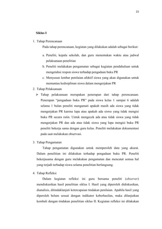 15




  Siklus I

1. Tahap Perencanaan
      Pada tahap perencanaan, kegiatan yang dilakukan adalah sebagai berikut:

      a. Peneliti, kepala sekolah, dan guru menentukan waktu atau jadwal
         pelaksanaan penelitian
      b. Peneliti melakukan pengamatan sebagai kegiatan pendahuluan untuk
         mengetahui respon siswa terhadap pengadaan buku PR
      c. Menyusun lembar penilaian afektif siswa yang akan digunakan untuk
         memantau kedisiplinan siswa dalam mengerjakan PR
2. Tahap Pelaksanaan
   Tahap pelaksanaan merupakan penerapan dari tahap perencanaan.
     Penerapan “pengadaan buku PR” pada siswa kelas 1 sampai 6 adalah
     selama 1 bulan peneliti mengamati apakah masih ada siswa yang tidak
     mengerjakan PR karena lupa atau apakah ada siswa yang tidak mengisi
     buku PR secara rutin. Untuk mengecek ada atau tidak siswa yang tidak
     mengerjakan PR dan ada atau tidak siswa yang lupa mengisi buku PR
     peneliti bekerja sama dengan guru kelas. Peneliti melakukan dokumentasi
     pada saat melakukan observasi.

3. Tahap Pengamatan
      Tahap pengamatan digunakan untuk memperoleh data yang akurat.
  Dalam penelitian ini dilakukan terhadap pengadaan buku PR. Peneliti
  bekerjasama dengan guru melakukan pengamatan dan mencatat semua hal
  yang terjadi terhadap siswa selama penelitian berlangsung.

4. Tahap Refleksi
      Dalam    kegiatan   refleksi    ini   guru   bersama   peneliti   (observer)
  mendiskusikan hasil penelitian siklus I. Hasil yang diperoleh didiskusikan,
  dianalisis, ditindaklanjuti ketercapaian tindakan penilaian. Apabila hasil yang
  diperoleh belum sesuai dengan indikator keberhasilan, maka dilanjutkan
  kembali dengan tindakan penelitian siklus II. Kegiatan refleksi ini dilakukan
 