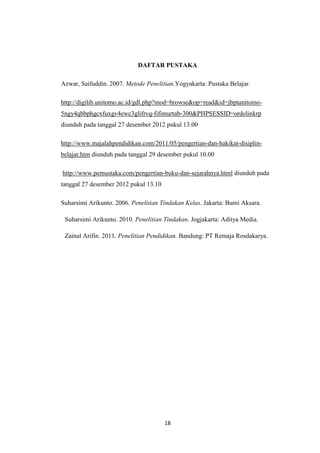 DAFTAR PUSTAKA

Azwar, Saifuddin. 2007. Metode Penelitian.Yogyakarta: Pustaka Belajar.

http://digilib.unitomo.ac.id/gdl.php?mod=browse&op=read&id=jbptunitomo-
5ngy4qbbphgcxfuxgv4ewc3glifrvq-fifimurtab-300&PHPSESSID=ordolinkrp
diunduh pada tanggal 27 desember 2012 pukul 13.00

http://www.majalahpendidikan.com/2011/05/pengertian-dan-hakikat-disiplin-
belajar.htm diunduh pada tanggal 29 desember pukul 10.00

http://www.pemustaka.com/pengertian-buku-dan-sejarahnya.html diunduh pada
tanggal 27 desember 2012 pukul 13.10

Suharsimi Arikunto. 2006. Penelitian Tindakan Kelas. Jakarta: Bumi Aksara.

 Suharsimi Arikunto. 2010. Penelitian Tindakan. Jogjakarta: Aditya Media.

 Zainal Arifin. 2011. Penelitian Pendidikan. Bandung: PT Remaja Rosdakarya.




                                       18
 