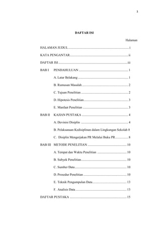 3




                                      DAFTAR ISI

                                                                                              Halaman

HALAMAN JUDUL ........................................................................... i

KATA PENGANTAR........................................................................ ii

DAFTAR ISI ..................................................................................... iii

BAB I         PENDAHULUAN ............................................................. 1

              A. Latar Belakang .............................................................. 1

              B. Rumusan Masalah ......................................................... 2

              C. Tujuan Penelitian .......................................................... 2

              D. Hipotesis Penelitian....................................................... 3

              E. Manfaat Penelitian ........................................................ 3

BAB II        KAJIAN PUSTAKA ......................................................... 4

              A. Devinisi Disiplin .......................................................... 4

              B. Pelaksanaan Kedisiplinan dalam Lingkungan Sekolah 8

              C. Disiplin Mengerjakan PR Melalui Buku PR ................ 8

BAB III METODE PENELITIAN ................................................ 10

              A. Tempat dan Waktu Penelitian .................................... 10

              B. Subyek Penelitian ........................................................ 10

              C. Sumber Data ................................................................ 10

              D. Prosedur Penelitian ..................................................... 10

              E. Teknik Pengumpulan Data .......................................... 13

              F. Analisis Data ............................................................... 13

DAFTAR PUSTAKA ...................................................................... 15
 