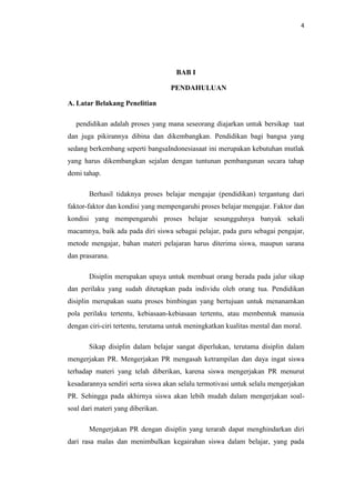 4




                                     BAB I

                                   PENDAHULUAN

A. Latar Belakang Penelitian

  pendidikan adalah proses yang mana seseorang diajarkan untuk bersikap taat
dan juga pikirannya dibina dan dikembangkan. Pendidikan bagi bangsa yang
sedang berkembang seperti bangsaIndonesiasaat ini merupakan kebutuhan mutlak
yang harus dikembangkan sejalan dengan tuntunan pembangunan secara tahap
demi tahap.

       Berhasil tidaknya proses belajar mengajar (pendidikan) tergantung dari
faktor-faktor dan kondisi yang mempengaruhi proses belajar mengajar. Faktor dan
kondisi yang mempengaruhi proses belajar sesungguhnya banyak sekali
macamnya, baik ada pada diri siswa sebagai pelajar, pada guru sebagai pengajar,
metode mengajar, bahan materi pelajaran harus diterima siswa, maupun sarana
dan prasarana.

       Disiplin merupakan upaya untuk membuat orang berada pada jalur sikap
dan perilaku yang sudah ditetapkan pada individu oleh orang tua. Pendidikan
disiplin merupakan suatu proses bimbingan yang bertujuan untuk menanamkan
pola perilaku tertentu, kebiasaan-kebiasaan tertentu, atau membentuk manusia
dengan ciri-ciri tertentu, terutama untuk meningkatkan kualitas mental dan moral.

       Sikap disiplin dalam belajar sangat diperlukan, terutama disiplin dalam
mengerjakan PR. Mengerjakan PR mengasah ketrampilan dan daya ingat siswa
terhadap materi yang telah diberikan, karena siswa mengerjakan PR menurut
kesadarannya sendiri serta siswa akan selalu termotivasi untuk selalu mengerjakan
PR. Sehingga pada akhirnya siswa akan lebih mudah dalam mengerjakan soal-
soal dari materi yang diberikan.

       Mengerjakan PR dengan disiplin yang terarah dapat menghindarkan diri
dari rasa malas dan menimbulkan kegairahan siswa dalam belajar, yang pada
 