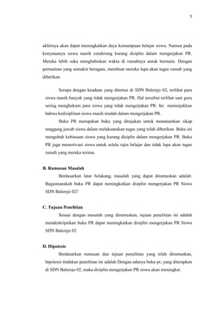 5




akhirnya akan dapat meningkatkan daya kemampuan belajar siswa. Namun pada
kenyataanya siswa masih cenderung kurang disiplin dalam mengerjakan PR.
Mereka lebih suka menghabiskan waktu di rumahnya untuk bermain. Dengan
permainan yang semakin beragam, membuat mereka lupa akan tugas rumah yang
diberikan.

        Serupa dengan keadaan yang ditemui di SDN Balerejo 02, terlihat para
 siswa masih banyak yang tidak mengerjakan PR. Hal tersebut terlihat saat guru
 sering menghukum para siswa yang tidak mengerjakan PR. Ini menunjukkan
 bahwa kedisiplinan siswa masih rendah dalam mengerjakan PR.
        Buku PR merupakan buku yang ditujukan untuk menanamkan sikap
 tanggung jawab siswa dalam melaksanakan tugas yang telah diberikan. Buku ini
 mengubah kebiasaan siswa yang kurang disiplin dalam mengerjakan PR. Buku
 PR juga memotivasi siswa untuk selalu rajin belajar dan tidak lupa akan tugas
 rumah yang mereka terima.


B. Rumusan Masalah
        Berdasarkan latar belakang, masalah yang dapat dirumuskan adalah:
 Bagaimanakah buku PR dapat meningkatkan disiplin mengerjakan PR Siswa
 SDN Balerejo 02?


C. Tujuan Penelitian
        Sesuai dengan masalah yang dirumuskan, tujuan penelitian ini adalah
 mendeskripsikan buku PR dapat meningkatkan disiplin mengerjakan PR Siswa
 SDN Balerejo 02


D. Hipotesis
        Berdasarkan rumusan dan tujuan penelitian yang telah dirumuskan,
 hipotesis tindakan penelitian ini adalah Dengan adanya buku pr, yang diterapkan
 di SDN Balerejo 02, maka disiplin mengerjakan PR siswa akan meningkat.
 