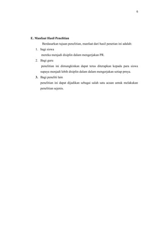 6




E. Manfaat Hasil Penelitian
        Berdasarkan tujuan penelitian, manfaat dari hasil penetian ini adalah:
   1. bagi siswa
       mereka menjadi disiplin dalam mengerjakan PR.
   2. Bagi guru
       penelitian ini dimungkinkan dapat terus diterapkan kepada para siswa
      supaya menjadi lebih disiplin dalam dalam mengerjakan setiap prnya.
   3. Bagi peneliti lain
      penelitian ini dapat dijadikan sebagai salah satu acuan untuk melakukan
      penelitian sejenis.
 