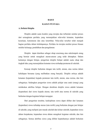 BAB II

                             KAJIAN PUSTAKA

A. Definisi Disiplin

       Disiplin adalah suatu kondisi yang tercipta dan terbentuk melalui proses
dari serangkaian perilaku yang menunjukkan nilai-nilai ketaatan, kepatuhan
kesetiaan, keteraturan dan atau ketertiban. Nilai-nilai tersebut telah menjadi
bagian perilaku dalam kehidupannya. Perilaku itu tercipta melalui proses binaan
melalui keluarga, pendidikan dan pengalaman.

       Disiplin dapat diartikan sebagai sikap seseorang atau sekelompok orang
yang berniat untuk mengikuti aturan-aturan yang telah ditetapkan. Dalam
kaitannya dengan belajar, pengertian disiplin belajar adalah suatu sikap dan
tingkah laku yang menunjukkan ketaatan siswa terhadap peraturan di sekolah.

       Konsep disiplin berkaitan dengan tata tertib, aturan, atau norma dalam

kehidupan bersama (yang melibatkan orang banyak). Disiplin artinya adalah

ketaatan (kepatuhan) kepada peraturan tata tertib, aturan, atau norma, dan lain

sebagainya. Sedangkan pengertian siswa adalah pelajar atau anak (orang) yang

melakukan aktifitas belajar. Dengan demikian disiplin siswa adalah ketaatan

(kepatuhan) dari siswa kepada aturan, tata tertib atau norma di sekolah yang

berkaitan dengan kegiatan belajar mengajar.

       Dari pengertian tersebut, kedisiplinan siswa dapat dilihat dari ketaatan

(kepatuhan) siswa terhadap aturan (tata tertib) yang berkaitan dengan jam belajar

di sekolah, yang meliputi jam masuk sekolah dan keluar sekolah, kepatuhan siswa

dalam berpakaian, kepatuhan siswa dalam mengikuti kegiatan sekolah, dan lain

sebagainya. Semua aktifitas siswa yang dilihat kepatuhannya adalah berkaitan




                                       7
 