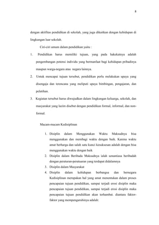 8




dengan aktifitas pendidikan di sekolah, yang juga dikaitkan dengan kehidupan di

lingkungan luar sekolah.

        Ciri-ciri umum dalam pendidikan yaitu :

1.    Pendidikan harus memiliki tujuan, yang pada hakekatnya adalah

     pengembangan potensi individu yang bermanfaat bagi kehidupan pribadinya

     maupun warga-negara atau negara lainnya.

2.   Untuk mencapai tujuan tersebut, pendidikan perlu melakukan upaya yang

     disengaja dan terencana yang meliputi upaya bimbingan, pengajaran, dan

     pelatihan.

3. Kegiatan tersebut harus diwujudkan dalam lingkungan keluarga, sekolah, dan

     masyarakat yang lazim disebut dengan pendidikan formal, informal, dan non-

     formal.


        Macam-macam Kedisiplinan

           1. Disiplin      dalam    Menggunakan        Waktu   Maksudnya     bisa
                  menggunakan dan membagi waktu dengan baik. Karena waktu
                  amat berharga dan salah satu kunci kesuksesan adalah dengan bisa
                  menggunakan waktu dengan baik
           2. Disiplin dalam Beribada Maksudnya ialah senantiasa beribadah
                  dengan peraturan-peratuaran yang terdapat didalamnya
           3. Disiplin dalam Masyarakat
           4. Disiplin       dalam    kehidupan     berbangsa    dan     bernegara
                  Kedisiplinan merupakan hal yang amat menentukan dalam proses
                  pencapaian tujuan pendidikan, sampai terjadi erosi disiplin maka
                  pencapaian tujuan pendidikan, sampai terjadi erosi disiplin maka
                  pencapaian tujuan pendidikan akan terhambat. diantara faktor-
                  faktor yang mempengaruhinya adalah:
 
