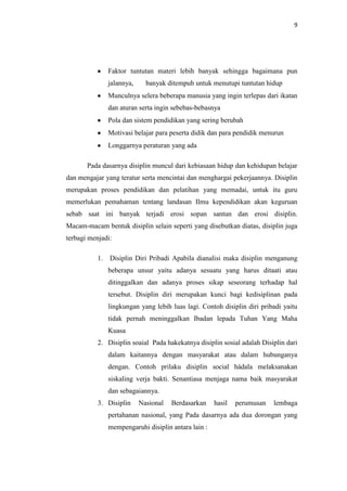 9




                Faktor tuntutan materi lebih banyak sehingga bagaimana pun
                jalannya,     banyak ditempuh untuk menutupi tuntutan hidup
                Munculnya selera beberapa manusia yang ingin terlepas dari ikatan
                dan aturan serta ingin sebebas-bebasnya
                Pola dan sistem pendidikan yang sering berubah
                Motivasi belajar para peserta didik dan para pendidik menurun
                Longgarnya peraturan yang ada

       Pada dasarnya disiplin muncul dari kebiasaan hidup dan kehidupan belajar
dan mengajar yang teratur serta mencintai dan menghargai pekerjaannya. Disiplin
merupakan proses pendidikan dan pelatihan yang memadai, untuk itu guru
memerlukan pemahaman tentang landasan Ilmu kependidikan akan keguruan
sebab saat ini banyak terjadi erosi sopan santun dan erosi disiplin.
Macam-macam bentuk disiplin selain seperti yang disebutkan diatas, disiplin juga
terbagi menjadi:

           1.   Disiplin Diri Pribadi Apabila dianalisi maka disiplin menganung
                beberapa unsur yaitu adanya sesuatu yang harus ditaati atau
                ditinggalkan dan adanya proses sikap seseorang terhadap hal
                tersebut. Disiplin diri merupakan kunci bagi kedisiplinan pada
                lingkungan yang lebih luas lagi. Contoh disiplin diri pribadi yaitu
                tidak pernah meninggalkan Ibadan lepada Tuhan Yang Maha
                Kuasa
           2. Disiplin soaial Pada hakekatnya disiplin sosial adalah Disiplin dari
                dalam kaitannya dengan masyarakat atau dalam hubunganya
                dengan. Contoh prilaku disiplin social hádala melaksanakan
                siskaling verja bakti. Senantiasa menjaga nama baik masyarakat
                dan sebagaiannya.
           3. Disiplin      Nasional   Berdasarkan    hasil   perumusan   lembaga
                pertahanan nasional, yang Pada dasarnya ada dua dorongan yang
                mempengaruhi disiplin antara lain :
 