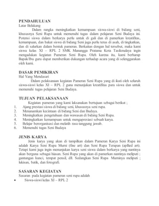 PENDAHULUAN
Latar Belakang
Dalam rangka meningkatkan kemampuan siswa-siswi di bidang seni,
khususnya Seni Rupa untuk memenuhi tugas dalam pelajaran Seni Budaya ini.
Potensi siswa dalam berkarya perlu untuk di gali dan di pamerkan kreatifitas,
kemampuan, dan bakat siswa di bidang Seni juga perlu terus di asah, di tingkatkan,
dan di salurkan dalam bentuk pameran. Berkaitan dengan hal tersebut, maka kami
siswa kelas XI – RPL 2 SMK Manangga Pratama Kota Tasikmalaya ingin
mengadakan kegiatan Pameran Seni Rupa. Oleh karena itu, kami berharap
Bapak/Ibu guru dapat memberikan dukungan terhadap acara yang di selenggarakan
oleh kami.
DASAR PEMIKIRAN
Hal Yang Mendasari
Dalam pelaksanaan kegiatan Pameran Seni Rupa yang di ikuti oleh seluruh
siswa-siswi kelas XI – RPL 2 guna menunjukan kreatifitas para siswa dan untuk
memenuhi tugas pelajaran Seni Budaya.
TUJUAN PELAKSANAAN
Kegiatan pameran yang kami laksanakan bertujuan sebagai berikut ;
1. Ajang prestasi siswa di bidang seni, khususnya seni rupa.
2. Menanamkan kecintaan di bidang Seni dan Budaya.
3. Meningkatkan pengetahuan dan wawasan di bidang Seni Rupa.
4. Meningkatkan kemampuan untuk mengapresiasi sebuah karya.
5. Belajar berorganisasi dan melatih rasa tanggung jawab.
6. Memenuhi tugas Seni Budaya
JENIS KARYA
Jenis karya yang akan di tampilkan dalam Pameran Karya Seni Rupa ini
adalah Karya Seni Rupa Murni (fine art) dan Seni Rupa Terapan (apllied art).
Tetapi kami juga ingin menunjukan karya seni siswa dalam berkarya yang nantinya
akan berguna sebagai hiasan. Seni Rupa yang akan di pamerkan nantinya meliputi ;
gantungan kunci, tempat pensil, dll. Sedangkan Seni Rupa Murninya meliputi ;
lukisan, batik, dan fotografi.
SASARAN KEGIATAN
Sasaran pada kegiatan pameran seni rupa adalah
 Siswa-siswi kelas XI – RPL 2
 