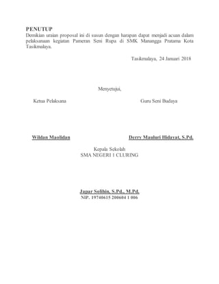 PENUTUP
Demikian uraian proposal ini di susun dengan harapan dapat menjadi acuan dalam
pelaksanaan kegiatan Pameran Seni Rupa di SMK Manangga Pratama Kota
Tasikmalaya.
Tasikmalaya, 24 Januari 2018
Menyetujui,
Ketua Pelaksana Guru Seni Budaya
Wildan Maolidan Derry Mauluri Hidayat, S.Pd.
Kepala Sekolah
SMA NEGERI 1 CLURING
Japar Solihin, S.Pd., M.Pd.
NIP. 19740615 200604 1 006
 