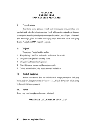 PROPOSAL
                          PARADE SENI
                     SMA NEGERI 1 MOJOSARI


I.     Pendahuluan
       Banyaknya animo pemuda-pemudi saat ini mengenai seni, membuat seni
menjadi tidak asing lagi dimata mereka. Untuk lebih meningkatkan kreatifitas dan
kemampuan pemuda-pemudi yang umumnya siswa-siswi SMA Negeri 1 Mojosari
pada khususnya, perlu diadakan suatu ajang unjuk kebolehan lewat acara yang
disebut Parade Seni SMA Negeri 1 Mojosari.


II.    Tujuan
       Tujuan dari Parade Seni ini adalah:
1. Sebagai ajang kreatifitas seni musik, seni drama, dan sei tari
2. Sebagai wadah apresiasi seni bagi siswa
3. Sebagai wadah kreatifitas bagi siswa
4. Di sisi lain dapat mengurangi kenakalan remaja
5. Gebyar acara tahunan yang setiap tahun perlu diadakan


III.   Bentuk kegiatan
       Bentuk acara Parade Seni itu sendiri adalah berupa penampilan dari grup
band, grup tari, dan grup drama siswa-siswi SMA Negeri 1 Mojosari untuk saling
berkompetisi di atas panggung.


IV.    Tema
Tema yang kami tuangkan dalam acara ini adalah :


                “ART MAKE COLOURFUL IN YOUR LIFE”




V.     Sasaran Kegiatan/Acara
 
