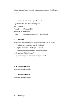 Sasaran kegiatan / acara ini tertuju pada semua siswa-siswi SMA Negeri 1
Mojosari.




VI.    Tempat dan waktu pelaksanaan
Kegiatan tersebut akan dilaksanakan pada :
Hari   : Kamis
Tanggal       : 07 Januari 2009
Waktu : 07.00 WIB-selesai
Tempat        : Lapangan Belakang SMA N 1 Mojosari


VII. Peserta
Peserta yang akan berpartisipasi dalam acara Parade Seni ini adalah :
1. Grup band dari siswa SMA negeri 1 Mojosari
2. Grup tari tradisional SMA Negeri 1 Mojosari
3. Grup modern dance siswa SMA Negeri 1 Mojosari
4. Grup drama “Teater Bintang”
5. Dimeriahkan pula oleh bintang tamu (gruop band)




VIII. Anggaran dana
(Anggaran Dana Terlampir)


IX.    Susunan Panitia
(Anggaran Dana Terlampir)




X.     Penutup
 