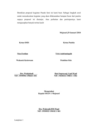 Demikian proposal kegiatan Parade Seni ini kami buat. Sebagai langkah awal
   untuk mensukseskan kegiatan yang akan dilaksanakan harapan besar dari panitia
   supaya proposal ini disetujui. Atas perhatian dan partisipasinya kami
   mengucapkan banyak terima kasih




                                                      Mojosari,29 Januari 2010




     Ketua OSIS                                           Ketua Panitia




   Nico Ferdian                                  Vivit Andrianingsih


  Wakasek Kesiswaan                                    Pembina Osis




       Drs, Wahjuhadi                          Hari Suprayogi, S.pd M.pd
NIP. 19590904 1986031 001                      NIP. 19650414 198811 1 002




                                  Mengetahui
                            Kepala SMAN 1 Mojosari




                             Drs. Wahyudi,MM M.pd
                            NIP. 19950925 198102 1 001



Lampiran 1
 