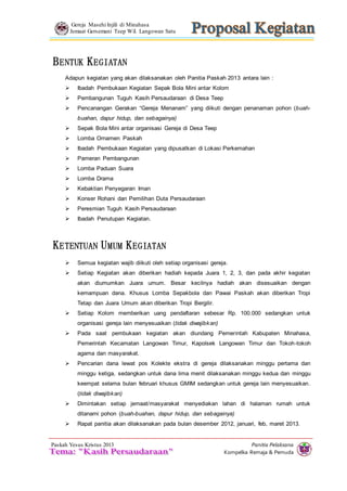 Gereja Masehi Injili di Minahasa 
Jemaat Gersemani Teep Wil. Langowan Satu 
Adapun kegiatan yang akan dilaksanakan oleh Panitia Paskah 2013 antara lain : 
 Pencanangan Gerakan “Gereja Menanam” yang diikuti dengan penanaman pohon (buah-buahan, 
 Ibadah Pembukaan Kegiatan yang dipusatkan di Lokasi Perkemahan 
 Setiap Kegiatan akan diberikan hadiah kepada Juara 1, 2, 3, dan pada akhir kegiatan 
akan diumumkan Juara umum. Besar kecilnya hadiah akan disesuaikan dengan 
kemampuan dana. Khusus Lomba Sepakbola dan Pawai Paskah akan diberikan Tropi 
Tetap dan Juara Umum akan diberikan Tropi Bergilir. 
 Setiap Kolom memberikan uang pendaftaran sebesar Rp. 100.000 sedangkan untuk 
 Pada saat pembukaan kegiatan akan diundang Pemerintah Kabupaten Minahasa, 
Pemerintah Kecamatan Langowan Timur, Kapolsek Langowan Timur dan Tokoh-tokoh 
agama dan masyarakat. 
 Pencarian dana lewat pos Kolekte ekstra di gereja dilaksanakan minggu pertama dan 
minggu ketiga, sedangkan untuk dana lima menit dilaksanakan minggu kedua dan minggu 
keempat selama bulan februari khusus GMIM sedangkan untuk gereja lain menyesuaikan. 
(tidak diwajibkan) 
 Dimintakan setiap jemaat/masyarakat menyediakan lahan di halaman rumah untuk 
 Rapat panitia akan dilaksanakan pada bulan desember 2012, januari, feb, maret 2013. 
Panitia Pelaksana 
 Ibadah Pembukaan Kegiatan Sepak Bola Mini antar Kolom 
 Semua kegiatan wajib diikuti oleh setiap organisasi gereja. 
ditanami pohon (buah-buahan, dapur hidup, dan sebagainya) 
Kompelka Remaja & Pemuda 
BENTUK KEGIATAN 
 Pembangunan Tuguh Kasih Persaudaraan di Desa Teep 
dapur hidup, dan sebagainya) 
 Sepak Bola Mini antar organisasi Gereja di Desa Teep 
 Lomba Ornamen Paskah 
 Pameran Pembangunan 
 Lomba Paduan Suara 
 Lomba Drama 
 Kebaktian Penyegaran Iman 
 Konser Rohani dan Pemilihan Duta Persaudaraan 
 Peresmian Tuguh Kasih Persaudaraan 
 Ibadah Penutupan Kegiatan. 
KETENTUAN UMUM KEGIATAN 
organisasi gereja lain menyesuaikan (tidak diwajibkan) 
Paskah Yesus Kristus 2013 
 