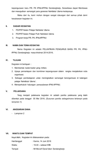 kepengurusan baru PR. PK IPNU-IPPNU Sendangharjo, Senantiasa dapat Membawa
dan mewujudkan semangat para generasi Nahdlatul Ulama kedepanya.
Maka dari itu, kami mohon dengan sangat dukungan dari semua pihak demi
kesuksesan kegiatan ini.
II. DASAR KEGIATAN
1. PD/PRT Ikatan Pelajar Nahdatul Ulama
2. PD/PRT Ikatan Pelajar Putri Nahdatul Ulama
3. Program kerja PR. PK. IPNU/IPPNU
III. NAMA DAN TEMA KEGIATAN
Nama Kegiatan ini adalah PELANTIKAN PENGURUS BARU PR. PK. IPNU-
IPPNU Sendangharjo masa khidmat 2014-2016.
IV. TUJUAN
Kegiatan ini bertujuan :
1. Membentuk kader-kader yang militan.
2. Upaya pemantapan dan komitmen kepengurusan dalam rangka menjalankan roda
organisasi.
3. Sebagai pembelajaran untuk meningkatkan semangat berorganisasi di kalangan
pelajar Nahdlotul Ulama’.
4. Memperkukuh hubungan persaudaraan IPNU-IPPNU.
V. PELAKSANA
Yang menjadi pelaksana kegiatan ini adalah panitia pelaksana yang telah
dibentuk pada tanggal 05 Mei 2016. (Susunan panitia sebagaimana terlampir pada
lampiran 1).
VI. ANGGARAN DANA
- Lampiran 2
VII. WAKTU DAN TEMPAT
Insya’allah, Kegiatan ini dilaksanakan pada:
Hari/tanggal : Kamis, 14 Juni 2016
Waktu : 19.30 – selesai WIB
Tempat : MI Ma’arif Darul Ulum Sendangharjo
 
