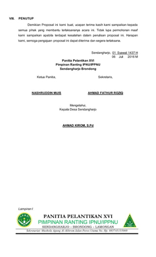 VIII. PENUTUP
Demikian Proposal ini kami buat, ucapan terima kasih kami sampaikan kepada
semua pihak yang membantu terlaksananya acara ini. Tidak lupa permohonan maaf
kami sampaikan apabila terdapat kesalahan dalam penulisan proposal ini. Harapan
kami, semoga pengajuan proposal ini dapat diterima dan segera terlaksana.
Sendangharjo, 01 Syawal 1437 H
06 Juli 2016 M
Panitia Pelantikan XVI
Pimpinan Ranting IPNU/IPPNU
Sendangharjo Brondong
Ketua Panitia, Sekretaris,
NASHRUDDIN MUIS AHMAD FATHUR ROZIQ
Mengetahui,
Kepala Desa Sendangharjo
AHMAD KIROM, S.Pd
Lampiran I
PANITIA PELANTIKAN XVI
PIMPINAN RANTING IPNU/IPPNU
SENDANGHARJO – BRONDONG – LAMONGAN
Sekretariat: Mushola Agung Al-Akhrom Jalan Poros Utama No. Hp. 085745155069
 
