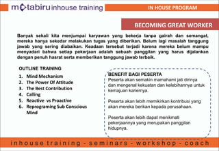BECOMING GREAT WORKER
Banyak sekali kita menjumpai karyawan yang bekerja tanpa gairah dan semangat,
mereka hanya sekedar melakukan tugas yang diberikan. Belum lagi masalah tanggung
jawab yang sering diabaikan. Keadaan tersebut terjadi karena mereka belum mampu
menyadari bahwa setiap pekerjaan adalah sebuah panggilan yang harus dijalankan
dengan penuh hasrat serta memberikan tanggung jawab terbaik.
OUTLINE TRAINING
1. Mind Mechanism
2. The Power Of Attitude
3. The Best Contribution
4. Calling
5. Reactive vs Proactive
6. Reprograming Sub Conscious
Mind
BENEFIT BAGI PESERTA
Peserta akan semakin mamahami jati dirinya
dan mengenal kekuatan dan kelebihannya untuk
kemajuan kariernya.
Peserta akan lebih memikirkan kontribusi yang
akan mereka berikan kepada perusahaan.
Peserta akan lebih dapat menikmati
pekerjaannya yang merupakan panggilan
hidupnya.
IN HOUSE PROGRAM
 