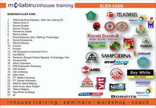 KLIEN KAMI
BEBERAPA KLIEN KAMI :
1. Telkomsel Area Sulawesi, Jatim dan Jateng DIJ
2. Telkom Divre 4
3. Semen Gresilk
4. Semen Tonasa
5. Petrokimia Gresik
6. Eternit Gresik
7. Dinas Koperasi Jatim, Malang, Probolinggo
8. Gloria Edukasindo
9. RSUD Sidoarjo
10. Indosat
11. Pioneer
12. HM Sampoerna Indonesia Timur.
13. Cat EMCO
14. Danamon Simpan Pinjam Nganjuk, Purbalingga, Pati.
15. Asuransi AIA
16. Adpro Indonesia
17. PKK Kabupaten Sampang
18. GKI Kutisari
19. GKI Jombang
20. kiSel Jatim
21. PT. Nestle Indonesia
22. PT. Semen Indonesia
23. SMA St. Maria Malang
24. Astra Izuzu Jawa Tengah
25. Telkom Malang
26. Ray White Surabaya
27. dll
 
