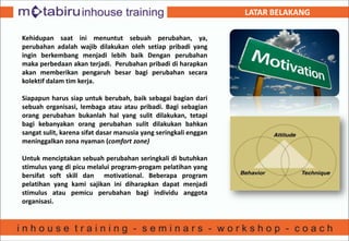 LATAR BELAKANG
Kehidupan saat ini menuntut sebuah perubahan, ya,
perubahan adalah wajib dilakukan oleh setiap pribadi yang
ingin berkembang menjadi lebih baik Dengan perubahan
maka perbedaan akan terjadi. Perubahan pribadi di harapkan
akan memberikan pengaruh besar bagi perubahan secara
kolektif dalam tim kerja.
Siapapun harus siap untuk berubah, baik sebagai bagian dari
sebuah organisasi, lembaga atau atau pribadi. Bagi sebagian
orang perubahan bukanlah hal yang sulit dilakukan, tetapi
bagi kebanyakan orang perubahan sulit dilakukan bahkan
sangat sulit, karena sifat dasar manusia yang seringkali enggan
meninggalkan zona nyaman (comfort zone)
Untuk menciptakan sebuah perubahan seringkali di butuhkan
stimulus yang di picu melalui program-progam pelatihan yang
bersifat soft skill dan motivational. Beberapa program
pelatihan yang kami sajikan ini diharapkan dapat menjadi
stimulus atau pemicu perubahan bagi individu anggota
organisasi.
 
