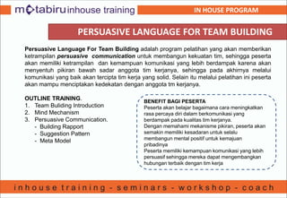 PERSUASIVE LANGUAGE FOR TEAM BUILDING
Persuasive Language For Team Building adalah program pelatihan yang akan memberikan
ketrampilan persuasive communication untuk membangun kekuatan tim, sehingga peserta
akan memiliki ketrampilan dan kemampuan komunikasi yang lebih berdampak karena akan
menyentuh pikiran bawah sadar anggota tim kerjanya, sehingga pada akhirnya melalui
komunikasi yang baik akan tercipta tim kerja yang solid. Selain itu melalui pelatihan ini peserta
akan mampu menciptakan kedekatan dengan anggota tm kerjanya.
OUTLINE TRAINING.
1. Team Buliding Introduction
2. Mind Mechanism
3. Persuasive Communication.
- Building Rapport
- Suggestion Pattern
- Meta Model
BENEFIT BAGI PESERTA
Peserta akan belajar bagaimana cara meningkatkan
rasa percaya diri dalam berkomunikasi yang
berdampak pada kualitas tim kerjanya.
Dengan memahami mekanisme pikiran, peserta akan
semakin memiliki kesadaran untuk selalu
membangun mental positif untuk kemajuan
pribadinya
Peserta memiliki kemampuan komunikasi yang lebih
persuasif sehingga mereka dapat mengembangkan
hubungan terbaik dengan tim kerja
IN HOUSE PROGRAM
 