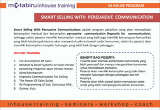 SMART SELLING WITH PERSUASIVE COMMUNICATION
Smart Selling With Persuasive Communications adalah program pelatihan yang akan memadukan
ketrampilan menjual dan ketrampilan persuasive communication (hypnotic for communication),
sehingga selain peserta memiliki ketrampilan menjual yang baik juga memiliki kemampuan komunikasi
yang lebih berdampak karena akan menyentuh pikiran bawah sadar konsumen, selain itu peserta akan
memiliki ketrampilan menjalin hubungan yang lebih baik dengan pelanggan.
OUTLINE TRAINING.
1. Pre Assumption Of Sales
2. Mindset & Belief System For Sales Person
3. Becoming Proactive Sales Person Person
4. Mind Mechanism
5. Hypnotic Communication For Selling
6. The Power Of Sales Script
7. Re Programming of Sub Conscious Mid .
8. Games, Kuis.
BENEFIT BAGI PESERTA
Peserta akan memiliki ketrampilan komunikasi yang
lebih persuasif dan mampu mengarahkan konsumen
untuk menciptakan transaksi.
Peserta akan memiliki ketrampilan yang baik dalam
menjalin hubungan dengan pelanggan dan tim
kerjanya.
Peserta akan lebih piawai dalam menyususn sales
script yang lebih mempengaruhi pikiran konsumen.
IN HOUSE PROGRAM
 