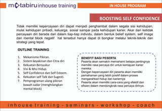 BOOSTING SELF CONFIDENCE
Tidak memiliki kepercayaan diri dapat menjadi penghambat dalam segala sisi kehidupan,
mulai kehidupan pribadi, keluarga, sosial sampai pada kehidupan karier. Akar dari ketidak
percayaan diri berada dari dalam tiap-tiap individu, dalam bentuk belief system, self image
dan mental block negatif hal tersebut hanya dapat di bongkar melalui teknik-teknik dan
strategi yang tepat.
OUTLINE TRAINING
1. Mekanisme Pikiran.
2. Sistem keyakinan dan Citra diri
3. Kekuatan Bersyukur
4. Visi & Misi Hidup.
5. Self Confidence dan Self Esteem.
6. Kekuatan self Talk dan Sugesti.
7. Pemprograman ulang pikiran
bawah sadar (menghilangkan
mental block)
BENEFIT BAGI PESERTA
Peserta akan semakin memahami betapa pentingnya
memiliki rasa percaya diri untuk kemajuan karier
mereka.
Dengan kepercayaan diri peserta akan memiliki
pemahaman yang lebih positif dalam proses
mengarahkan hidup dan kariernya
Peserta akan memiliki cara-cara yang efektif dan
efisien dalam mendongkrak rasa percaya dirinya.
IN HOUSE PROGRAM
 