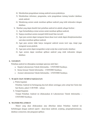 4) Memberikan pengetahuan tentang android secara prakteknya.
5) Memberikan informasi, pengenalan, serta pengetahuan tentang koneksi database
untuk android.
6) Mendorong asisten untuk membuat aplikasi android yang telah terkoneksi dengan
database.
b. Manfaat yang dapat diambil dari pelatihan android ini adalah sebagai berikut :
1) Agar bertambahnya minat asisten untuk membuat aplikasi android.
2) Supaya membuat asisten menjadi lebih kreatif dan inovatif.
3) Agar para asisten dapat mengenal dasar-dasar teori untuk dapat diimplementasikan
saat akan membuat aplikasi android.
4) Agar para asisten tidak hanya mengenal android secara teori saja, tetapi juga
mengenal secara praktek.
5) Agar para asiten dapat mengetahui script-script dan script koneksi database
6) Agar asisten dapat membuat aplikasi android yang telah terkoneksi dengan
database.
6. SASARAN
Pelatihan android ini diharapkan mendapat apresiasi aktif dari :
a. Kepala Laboratorium Teknik Informatika C UNITOMO Surabaya.
b. Ketua Jurusan Teknik Informatika C UNITOMO Surabaya.
c. Asisten Laboratorium Teknik Informatika C UNITOMO Surabaya.
7. WAKTU DAN TEMPAT KEGIATAN
a. Waktu kegiatan
Pelatihan Android ini berlangsung dua kali dalam seminggu yaitu setiap hari Senin dan
hari Kamis, pukul 13.00 WIB C selesai.
b. Tempat Kegiatan
Tempat Pelatihan Android ini dilaksanakan di Laboratorium Teknik Informatika C
UNITOMO Surabaya.
8. MATERI PELATIHAN
Materi yang akan dilaksanakan atau diberikan dalam Pelatihan Android ini
berhubungan dengan android seperti : dasar-dasar android, scripting, pengimplementasian,
database connection, dan pengujian aplikasi.
 