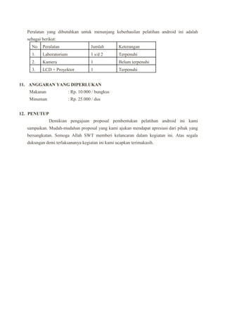Peralatan yang dibutuhkan untuk menunjang keberhasilan pelatihan android ini adalah
sebagai berikut:
No Peralatan Jumlah Keterangan
1. Laboratorium 1 s/d 2 Terpenuhi
2. Kamera 1 Belum terpenuhi
3. LCD + Proyektor 1 Terpenuhi
11. ANGGARAN YANG DIPERLUKAN
Makanan : Rp. 10.000 / bungkus
Minuman : Rp. 25.000 / dus
12. PENUTUP
Demikian pengajuan proposal pembentukan pelatihan android ini kami
sampaikan. Mudah-mudahan proposal yang kami ajukan mendapat apresiasi dari pihak yang
bersangkutan. Semoga Allah SWT memberi kelancaran dalam kegiatan ini. Atas segala
dukungan demi terlaksananya kegiatan ini kami ucapkan terimakasih.
 