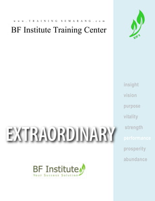 w w w . T R A I N I N G S E M A R A N G . c o m
BF Institute Training Center
insight
vision
purpose
vitality
strength
Training Center
performance
prosperity
abundance
SPIRITUAL LEADERSHIP MOTIVATION SALES-MARKETING RAFTING-OUTBOUND
 
