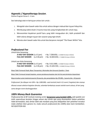 Hypnotic / Hypnotherapy Session.
Outline Program Durasi 3 - 4 Jam.
Sesi teknologi otak ini bertujuan antara lain untuk :
1. Mengolah alam bawah sadar kita untuk selaras dengan maksud dan tujuan hidup kita.
2. Membuang cedera kisah / trauma masa lalu yang menghambat diri untuk maju.
3. Menanamkan keyakinan positif baru yang lebih menguatkan diri, lebih produktif dan
lebih selaras dengan tujuan dan sasaran yang ingin diraih.
4. Menata alam bawah sadar kita untuk bias berperan menjadi “The Power Within” kita.
Professional Fee
Untuk Kota Semarang
A HALF DAY SESSION (s.d 3 jam) = Rp. 7.208.850,- ( 3 DINAR FG Antam 27/9/14)
FULL DAY SESSION (s.d 18 jam) = Rp. 16.820.650,- ( 7 DINAR FG Antam 27/9/14)
Untuk Luar Kota Semarang
A HALF DAY SESSION (s.d 3 jam) = Rp. 9.611.800,- ( 4 DINAR FG Antam 27/9/14)
FULL DAY SESSION (s.d 18 jam) = Rp. 21.626.550,- ( 9 DINAR FG Antam 27/9/14)
Biaya Tidak Termasuk Pajak, Biaya Transportasi, Akomodasi dan Konsumsi Speaker + Team
Biaya Tidak Termasuk tempat kegiatan, sarana pendukung kegiatan dan hal hal yang berkaitan kepanitiaan
Biaya tersebut untuk maksimal peserta 50 peserta, dan penambahan Rp.270.000,- / peserta jika > 50 peserta
Professional fee dibayar min 50% + Rp.1.000.000,- saat kontrak (mak H-21 event / kegiatan) dan sisanya
dilunasi sesaat sebelum kegiatan dimulai, selambat lambatnya sesaat setelah event selesai, di hari yang
sama dengan event diselenggarakan
100% Money Back Guarantee
Professional fee di BF Institute training center bergaransi uang kembali 100%. Jadi apabila sesi
telah sepenuhnya berjalan hingga selesai dan dinilai apa yang disampaikan dalam pelatihan
tidak bermanfaat, atau dinilai tidak ada manfaat yang bisa didapatkan dari pelatihan tersebut
maka silahkan klain garansi ini, maka seluruh professional fee (100%) akan kami kembalikan.
NO QUESTION ASK.
 