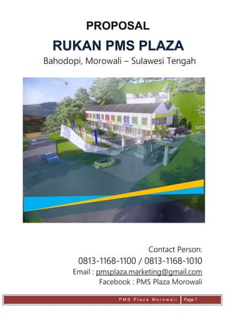 P M S P l a z a M o r o w a l i Page 1
RUKAN PMS PLAZA
PROPOSAL
Bahodopi, Morowali – Sulawesi Tengah
Contact Person:
0813-1168-1100 / 0813-1168-1010
Email : pmsplaza.marketing@gmail.com
Facebook : PMS Plaza Morowali
 