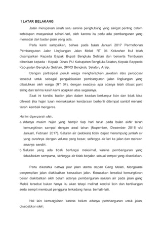 1 LATAR BELAKANG
Jalan merupakan salah satu sarana penghubung yang sangat penting dalam
kehidupan masyarakat sehari-hari, oleh karena itu perlu ada pembangunan yang
memadai dari badan jalan yang ada.
Perlu kami sampaikan, bahwa pada bulan Januari 2017 Permohonan
Pembangunan Jalan Lingkungan Jalan Melati RT 04 Kelurahan Ibul telah
disampaikan Kepada Bapak Bupati Bengkulu Selatan dan berserta Tembusan
diberikan kepada : Kepala Dinas PU Kabupaten Bengkulu Selatan, Kepala Bappeda
Kabupaten Bengkulu Selatan, DPRD Bengkulu Selatan, Arsip.
Dengan partisipasi penuh warga mengharapkan jawaban atas peroposal
tersebut untuk sebagai pengalokasian pembangunan jalan lingkungan yang
dibutuhkan oleh warga (RT 04), dengan swadaya apa adanya telah dibuat parit
siring dan terima kasih kami ucapkan atas segalanya.
Saat ini kondisi badan jalan dalam keadan berlumpur licin dan tidak bisa
dilewati jika hujan turun memaksakan kendaraan berhenti ditempat sambil menanti
tanah kembali mengeras.
Hal ini diperparah oleh:
a. Adanya musim hujan yang hampir tiap hari turun pada bulan akhir tahun
kemungkinan sampai dengan awal tahun (Nopember, Desember 2016 s/d
Januari, Februari 2017). Saluran air (selokan) tidak dapat menampung jumlah air
yang curahnya dengan volume yang besar, sehingga air lari ke jalan dan mencari
arusnya sendiri.
b. Saluran yang ada tidak berfungsi maksimal, karena pembangunan yang
tidak/belum sempurna, sehingga air tidak berjalan sesuai tempat yang disediakan.
Perlu diketahui bahwa jalur jalan utama depan Gang Melati, Mengalami
penyempitan jalan diakibatkan kerusakan jalan. Kerusakan tersebut kemungkinan
besar diakibatkan oleh belum adanya pembangunan saluran air pada jalan gang
Melati tersebut bukan hanya itu akan tetapi melihat kondisi licin dan bertikungan
serta sempit membuat pengguna terkadang harus berhati-hati.
Hal lain kemungkinan karena belum adanya pembangunan untuk jalan,
disebabkan oleh:
 