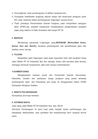 a. Kemungkinan dana pembangunan di alihkan kealokasi lain.
b. Kurangnya keterlibatan langsung seluruh warga dan keseriusan pengurus (para
RT) untuk berperan dalam pembangunan lingkungan secara umum.
c. Tidak pedulinya Pemerintahan Daerah bengkulu untuk menyisihkan sebagian
dana APBD-nya, padahal masyarakat mengharapkan pengembalian pungutan
pajak yang selama ini tidak dirasakan oleh warga RT 04
2 MAKSUD
Mendukung suksesnya Lingkungan yang BERADAB (Berkualitas Aman,
Damai, Asri dan Bersih), terutama pembangunan dan pemeliharaan jalan dan
fasilitas umum lainnya.
3 TUJUAN
Menjadikan jalan lingkungan untuk layak digunakan baik oleh penghuni Gang
Jalan Melati RT 04 Kelurahan Ibul dan sebagai akses oleh pemakai jalan lainnya,
sehingga membuat kenyamanan jalan kaki maupun berkenderaan.
4 SUMBER DANA
Mengharapkan bantuan sosial dari Pemerintah Daerah, Kecamatan,
Kelurahan, donator dan partisipasi warga penghuni yang peduli terhadap
pembangunan jalan, dan diharapkan jika biaya itu dianggarakan dalam APBD
Kabupaten Bengkulu Selatan.
5 WAKTU PELAKSANAAN
Secepatnya jika biaya tersedia.
6 ESTIMASI BIAYA
Jalan gang Jalan Melati RT 04 Kelurahan Ibul, luas 250 M
Demikian Pembanguan ini kami buat untuk menjadi bahan pertimbangan dan
selanjutnya dilaksanakan, atas perhatian dan kerjasamanya kami ucapkan terima
kasih.
 