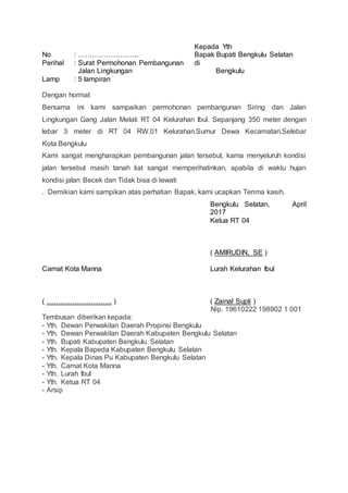No
Perihal
Lamp
: ……………………..
: Surat Permohonan Pembangunan
Jalan Lingkungan
: 5 lampiran
Kepada Yth
Bapak Bupati Bengkulu Selatan
di
Bengkulu
Dengan hormat
Bersama ini kami sampaikan permohonan pembangunan Siring dan Jalan
Lingkungan Gang Jalan Melati RT 04 Kelurahan Ibul. Sepanjang 350 meter dengan
lebar 3 meter di RT 04 RW.01 Kelurahan.Sumur Dewa Kecamatan.Selebar
Kota.Bengkulu
Kami sangat mengharapkan pembangunan jalan tersebut, karna menyeluruh kondisi
jalan tersebut masih tanah liat sangat memperihatinkan, apabila di waktu hujan
kondisi jalan Becek dan Tidak bisa di lewati
. Demikian kami sampikan atas perhatian Bapak, kami ucapkan Terima kasih.
Bengkulu Selatan, April
2017
Ketua RT 04
( AMIRUDIN, SE )
Camat Kota Manna
( ………………………. )
Lurah Kelurahan Ibul
( Zainal Supli )
Nip. 19610222 198902 1 001
Tembusan diberikan kepada:
- Yth. Dewan Perwakilan Daerah Propinsi Bengkulu
- Yth. Dewan Perwakilan Daerah Kabupaten Bengkulu Selatan
- Yth. Bupati Kabupaten Bengkulu Selatan
- Yth. Kepala Bapeda Kabupaten Bengkulu Selatan
- Yth. Kepala Dinas Pu Kabupaten Bengkulu Selatan
- Yth. Camat Kota Manna
- Yth. Lurah Ibul
- Yth. Ketua RT 04
- Arsip
 