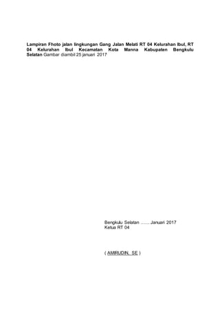 Lampiran Fhoto jalan lingkungan Gang Jalan Melati RT 04 Kelurahan Ibul, RT
04 Kelurahan Ibul Kecamatan Kota Manna Kabupaten Bengkulu
Selatan Gambar diambil 25 januari 2017
Bengkulu Selatan …… Januari 2017
Ketua RT 04
( AMIRUDIN, SE )
 