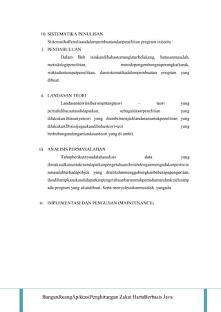 10. SISTEMATIKA PENULISAN
SistematikaPenulisandalampembuatandanpenelitian program iniyaitu :
i. PENDAHULUAN
Dalam

Bab

iniakandibahastentanglatarbelakang,

metodologipenelitian,

batasanmasalah,

metodepengembanganperangkatlunak,

waktudantempatpenelitian, dansistematikadalampembuatan program

yang

dibuat.

ii. LANDASAN TEORI
Landasanteoriiniberisitentangteori
pernahdibacaataudidapatkan,

–

teori

sebagaidasarpenelitian

yang
yang

dilakukan.Biasanyateori yang diambilmenjadilandasanuntukpenelitian yang
dilakukan.Disinijugaakandibahasteori-teoi

yang

berhubungandenganlandasanteori yang di ambil.

iii. ANALISIS PERMASALAHAN
Tahapberikutnyaadalahanalisis

data

yang

dimaksudkanuntukmendapatkanpengetahuanilmiahdenganmengadakanperincia
nmasalahterhadapobjek yang ditelitidanmenggabungkanbeberapapengertian,
dandiharapkanakandidapatkanpengetahuanbaruuntukpemahamandankejelasanp
ada program yang akandibuat. Serta menyelesaikanmasalah yangada.

iv. IMPLEMENTASI DAN PENGUJIAN (MAINTENANCE)

BangunRuangAplikasiPenghitungan Zakat HartaBerbasis Java

 