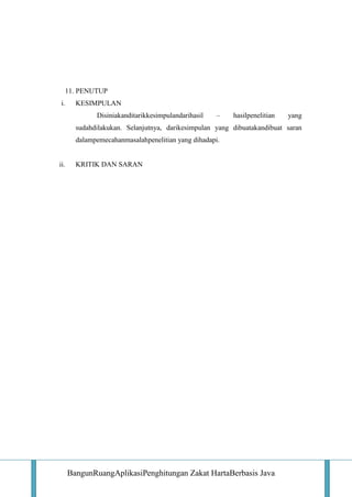 11. PENUTUP
i.

KESIMPULAN
Disiniakanditarikkesimpulandarihasil

–

hasilpenelitian

yang

sudahdilakukan. Selanjutnya, darikesimpulan yang dibuatakandibuat saran
dalampemecahanmasalahpenelitian yang dihadapi.

ii.

KRITIK DAN SARAN

BangunRuangAplikasiPenghitungan Zakat HartaBerbasis Java

 