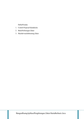 DaftarPustaka
1. Contoh Proposal Kakakkelas
2. BukuPerhitungan Zakat
3. Mazhab-mazhabtentang Zakat

BangunRuangAplikasiPenghitungan Zakat HartaBerbasis Java

 