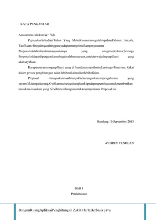 KATA PENGANTAR
Assalammu’alaikumWr. Wb.
PujisyukurkehadiratTuhan Yang MahaKuasaatassegalalimpahanRahmat, Inayah,
TaufikdanHinayahnyasehinggasayadapatmenyelesaikanpenyusunan
Proposalinidalambentukmaupunisinya

yang

sangatsederhana.Semoga

Proposalinidapatdipergunakansebagaisalahsatuacuan,untukterwujudnyaaplikasi

yang

akansayabuat.
Harapansayasemogaaplikasi yang di buatdapatmembantuLembaga-Penerima Zakat
dalam proses penghitungan zakat lebihmaksimaldanlebihefisien.
Proposal

inisayaakuimasihbanyakkekurangankarenapengalaman

yang

sayamilikisangatkurang.Olehkerenaitusayaharapkankepadaparapembacauntukmemberikan
masukan-masukan yang bersifatmembangununtukkesempurnaan Proposal ini.

Bandung 10 September 2013

ANDREY TENDEAN

BAB 1
Pendahuluan

BangunRuangAplikasiPenghitungan Zakat HartaBerbasis Java

 