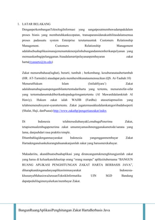 1. LATAR BELAKANG
DenganperkembanganTeknologiInformasi

yang

sangatpesatmembawadampakdalam

proses bisnis yang membutuhkankecepatan, transaparansidanakunbilitasdalamsemua
proses

padasuatu

system

Management.

Enterprise

terutamauntuk

Customers

Customers

Relationship

Relationship
Management

adalahsebuahaplikasimanajemenuntukmenjalinhubungandanmemberikanpelyanan yang
memuaskanbagipelangganan.Ataudalamartipelayananpembayaran

zakat

harta(riyanarto@its.edu)

Zakat menurutbahasa(lughat), berarti; tumbuh ; berkembang; kesuburanataubertambah
(HR. AT-Tarmidzi) ataudapat pula membersihkanataumensucikan (QS. At-Taubah:10)
MenurutHukum

Islam

(IstilahSyara’)

Zakat

adalahnamabagisuatupengambilantertentudariharta yang tertentu, menurutsifat-sifat
yang tertentudanuntukdiberikankepadagolongantertentu (Al Mawardidalamkitab Al
Hawiy).

Hukum

zakat

ialah

WAJIB

(Fardhu)

atassetiapmuslim

yang

telahmemenuhisyarat-syarattertentu. Zakat jugatermasukkedalamkategoriibadahseperti
(Shalat, Haji, danPuasa)-http://www.zakathp/pengertianzakat/index

Di

Indonesia

telahtersediabanyakLemabagaPenerima

Zakat,

tetapisemualembagapenerima zakat umumnyamasihmenggunakametode/sarana yang
lama, danjauhdari rasa prakttis/simple.
Ditambahlagidenganmasyarakat

Indonesia

yangengganmembayar

Zakat

Hartadenganalsankekurangtahuanakanjumlah zakat yang harusmerekabayar.

Makadariitu, akandibuatsebuahaplikasi yang dirancanguntukmenghitungjumlah zakat
yang harus di keluarkanolehsetiap orang “orang mampu” apliksiitubernama “BANGUN
RUANG APLIKASI PENGHITUNGAN ZAKAT HARTA BERBASIS JAVA”,
diharapkandenganadanyaaplikasiinimasyarakat
khusunyaMahasiswaJurusanTeknikInformatika

IndonesiaUIN

SGD

dapatpedulilagimenyalurkan/membayar Zakat.

BangunRuangAplikasiPenghitungan Zakat HartaBerbasis Java

Bandung

 