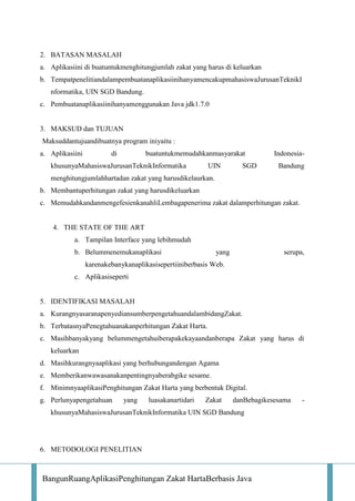 2. BATASAN MASALAH
a. Aplikasiini di buatuntukmenghitungjumlah zakat yang harus di keluarkan
b. TempatpenelitiandalampembuatanaplikasiinihanyamencakupmahasiswaJurusanTeknikI
nformatika, UIN SGD Bandung.
c. Pembuatanaplikasiinihanyamenggunakan Java jdk1.7.0

3. MAKSUD dan TUJUAN
Maksuddantujuandibuatnya program iniyaitu :
a. Aplikasiini

di

buatuntukmemudahkanmasyarakat

khusunyaMahasiswaJurusanTeknikInformatika

UIN

SGD

IndonesiaBandung

menghitungjumlahhartadan zakat yang harusdikelaurkan.
b. Membantuperhitungan zakat yang harusdikeluarkan
c. MemudahkandanmengefesienkanahliLembagapenerima zakat dalamperhitungan zakat.

4. THE STATE OF THE ART
a. Tampilan Interface yang lebihmudah
b. Belummenemukanaplikasi

yang

serupa,

karenakebanykanaplikasisepertiiniberbasis Web.
c. Aplikasiseperti

5. IDENTIFIKASI MASALAH
a. KurangnyasaranapenyediansumberpengetahuandalambidangZakat.
b. TerbatasnyaPenegtahuanakanperhitungan Zakat Harta.
c. Masihbanyakyang belummengetahuiberapakekayaandanberapa Zakat yang harus di
keluarkan
d. Masihkurangnyaaplikasi yang berhubungandengan Agama
e. Memberikanwawasanakanpentingnyaberabgike sesame.
f. MinimnyaaplikasiPenghitungan Zakat Harta yang berbentuk Digital.
g. Perlunyapengetahuan

yang

luasakanartidari

Zakat

danBebagikesesama

khusunyaMahasiswaJurusanTeknikInformatika UIN SGD Bandung

6. METODOLOGI PENELITIAN

BangunRuangAplikasiPenghitungan Zakat HartaBerbasis Java

-

 