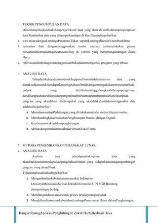i. TEKNIK PENGUMPULAN DATA
Dalamtahapiniakandilakukanpenyeleksian data yang akan di ambildalampengumpulan
data.Sumberdan data yang dikumpulkandapat di klarifikasisebagaiberikut:
a. wawancaradenganLembagaPenerima Zakat, sepertiLembagaRumahYatimBuahBatu.
b. pencarian

data

denganmenggunakan

media

internet

yaitumelakukan

proses

pencarianinformasidengancarasearching di website yang berhubungandengan Zakat
Harta.
c. referensidalambukuyaitumenggunakanbukudalammengamati program yang dibuat.

ii. ANALISIS DATA
Tahapberikutnyadalammetodologipenelitianiniadalahanalisis

data

yang

dimaksudkanuntukmendapatkanpengetahuanilmiahdenganmengadakanperincianterhada
pobjek

yang

ditelitidanmenggabungkanbeberapapengertian,

dandiharapkanakandidapatkanpengetahuanbaruuntukpemahamandankejelasanpada
program yang akandibuat. Beberapahal yang akandilakukandalammenganalisi data
adalahsebagaiberikut :
a. MemahamisetiapPerhitungan yang di lakukanmelalui media Internet/online.
b. MembandingkankemudahanPenghitungan Manual dengan Digital.
c. Keefisiananwaktudalampenghitungan
d. MelakukanpemahamandalamkeilmuanZakat Harta.

7. METODA PENGEMBANGAN PERANGKAT LUNAK
a. ANALISIS DATA
Analisis

data

adalahpendeskripsian

data

yang

akanditelitiuntukmendapatkanpengetahuanilmiah yang didapatkanuntukpengembangan
program yang akandibuat.
Tujuananalisaadalahsebagaiberikut:
1. Mengambarkankebutuhanmasyarakat IndonesiakhusunyaMahasiswaJurusanTeknikInformatika UIN SGD Bandung
akanpentingnyberbagi
2. Membangundasar-dasaruntuk proses desainperangkatlunak.
3. MendefinisikansemuakebutuhanLembagaPenerimaan Zakat dalamPenghitungan.

BangunRuangAplikasiPenghitungan Zakat HartaBerbasis Java

 