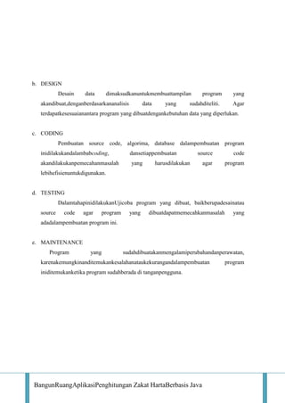 b. DESIGN
Desain

data

dimaksudkanuntukmembuattampilan

akandibuat,denganberdasarkananalisis

data

yang

program

sudahditeliti.

yang
Agar

terdapatkesesuaianantara program yang dibuatdengankebutuhan data yang diperlukan.

c. CODING
Pembuatan source code, algorima, database dalampembuatan program
inidilakukandalambabcoding,

dansetiappembuatan

akandilakukanpemecahanmasalah

yang

source

code

agar

program

harusdilakukan

lebihefisienuntukdigunakan.

d. TESTING
DalamtahapinidilakukanUjicoba program yang dibuat, baikberupadesainatau
source

code

agar

program

yang

dibuatdapatmemecahkanmasalah

yang

adadalampembuatan program ini.

e. MAINTENANCE
Program

yang

sudahdibuatakanmengalamiperubahandanperawatan,

karenakemungkinanditemukankesalahanataukekurangandalampembuatan
iniditemukanketika program sudahberada di tanganpengguna.

BangunRuangAplikasiPenghitungan Zakat HartaBerbasis Java

program

 
