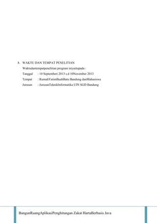 8. WAKTU DAN TEMPAT PENELITIAN
Waktudantempatpenelitian program iniyaitupada :
Tanggal

: 10 Septemberi 2013 s.d 10November 2013

Tempat

: RumahYatimBuahBatu Bandung danMahasiswa

Jurusan

: JurusanTeknikInformatika UIN SGD Bandung

BangunRuangAplikasiPenghitungan Zakat HartaBerbasis Java

 