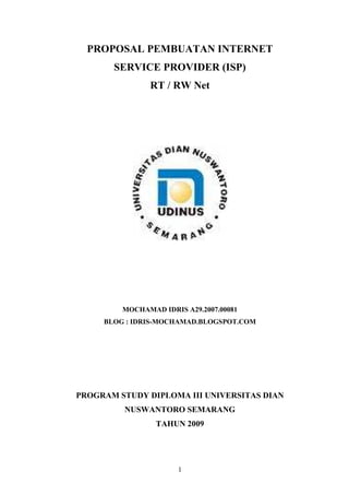PROPOSAL PEMBUATAN INTERNET
       SERVICE PROVIDER (ISP)
               RT / RW Net




         MOCHAMAD IDRIS A29.2007.00081
     BLOG : IDRIS-MOCHAMAD.BLOGSPOT.COM




PROGRAM STUDY DIPLOMA III UNIVERSITAS DIAN
         NUSWANTORO SEMARANG
                 TAHUN 2009




                       1
 
