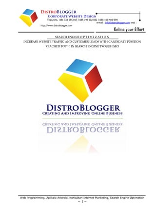 Telp./sms. 081 333 555 017 / 085 749 502 032 / 085-105-469-999
e-mail : info@distroblogger.com web :
http://www.distroblogger.com
Web Programming, Aplikasi Android, Konsultan Internet Marketing, Search Engine Optimation
~ 1 ~
SEARCH ENGINE O P T I M I Z AT I O N
INCREASE WEBSITE TRAFFIC AND CUSTOMER LEADS WITH CANDIDATE POSITION
REACHED TOP 10 IN SEARCH ENGINE TROUGH SEO
 